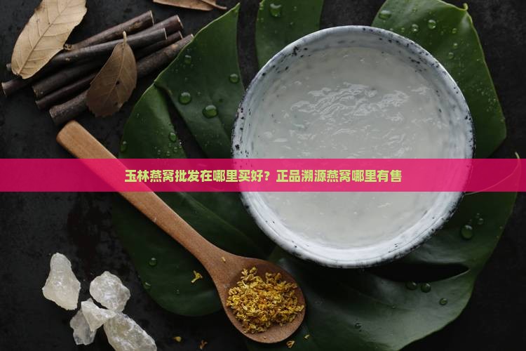 玉林燕窝批发在哪里买好？正品溯源燕窝哪里有售