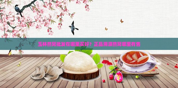 玉林燕窝批发在哪里买好？正品溯源燕窝哪里有售
