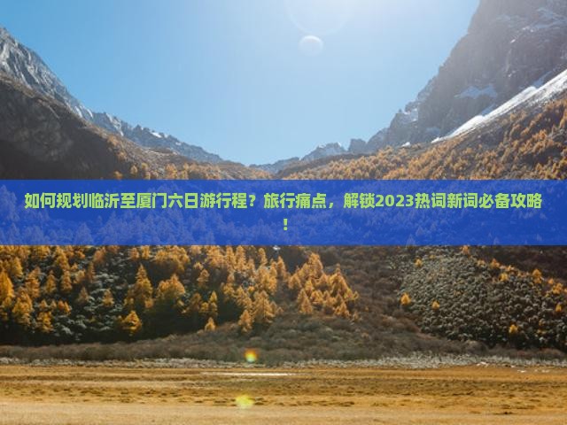 如何规划临沂至厦门六日游行程？旅行痛点，解锁2023热词新词必备攻略！
