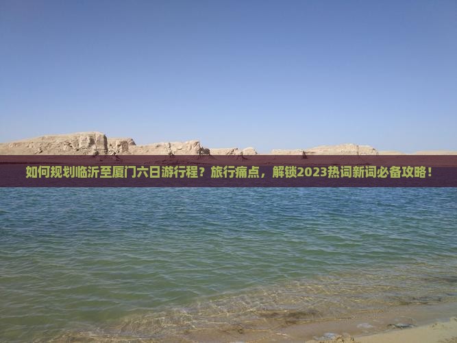 如何规划临沂至厦门六日游行程？旅行痛点，解锁2023热词新词必备攻略！