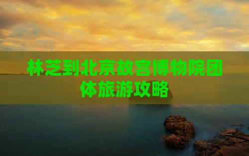林芝到北京故宫博物院团体旅游
