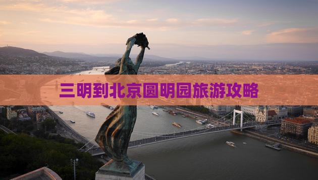 三明到北京圆明园遗址公园旅行社