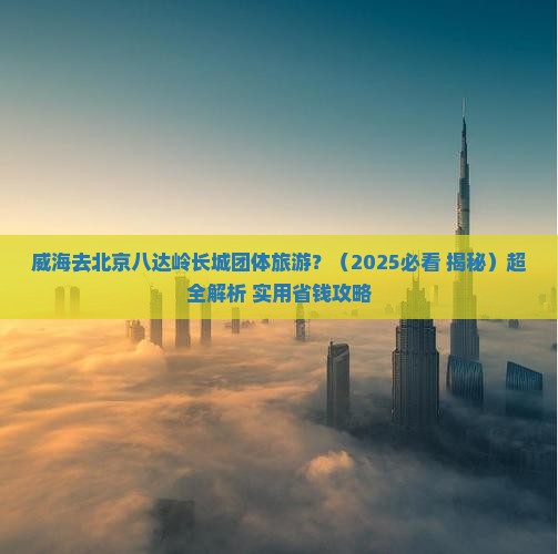 威海去北京八达岭长城团体旅游 威海去北京八达岭长城团体旅游