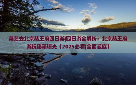 莱芜去北京恭王府四日游 莱芜去北京恭王府四日游