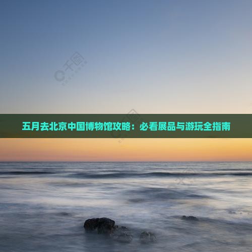 五月去北京中国国家博物馆哪里玩