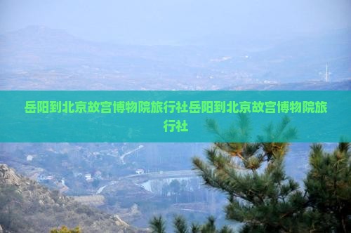 岳阳到北京故宫博物院旅行社
