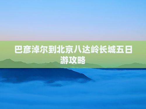 巴彦淖尔到北京八达岭长城五日游