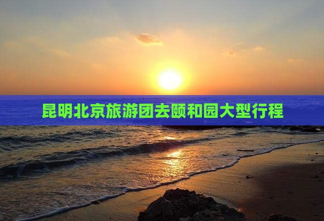 昆明去北京颐和园大型旅游团