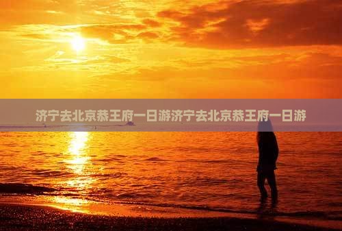 济宁去北京恭王府一日游 济宁去北京恭王府一日游