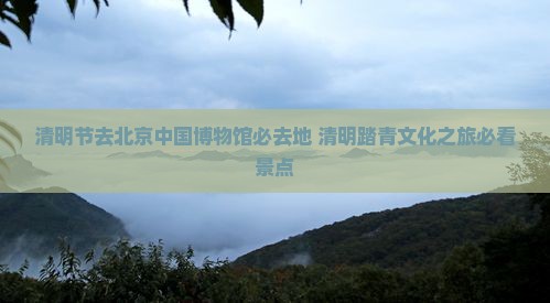 清明节去北京中国国家博物馆必去地
