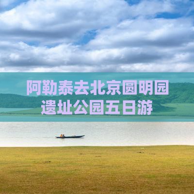 阿勒泰去北京圆明园遗址公园五日游