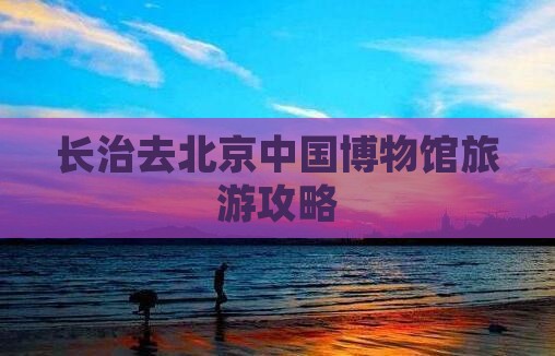 长治去北京中国国家博物馆旅游
