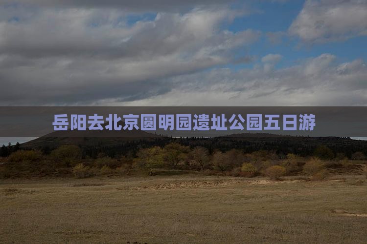 岳阳去北京圆明园遗址公园五日游