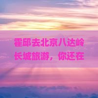 霍邱去北京八达岭长城旅游