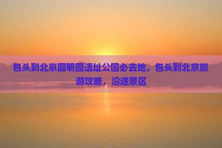 包头到北京圆明园遗址公园必去地