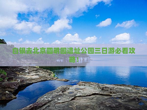 白银去北京圆明园遗址公园三日游