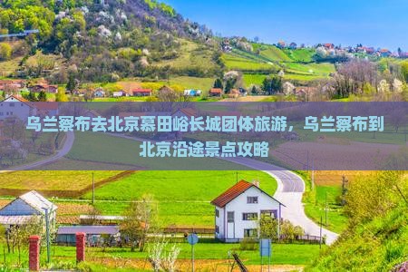 乌兰察布去北京慕田峪长城团体旅游