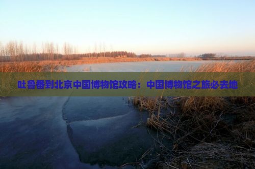 吐鲁番到北京中国国家博物馆必去地