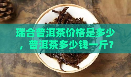 瑞合普洱茶价格是多少钱一斤