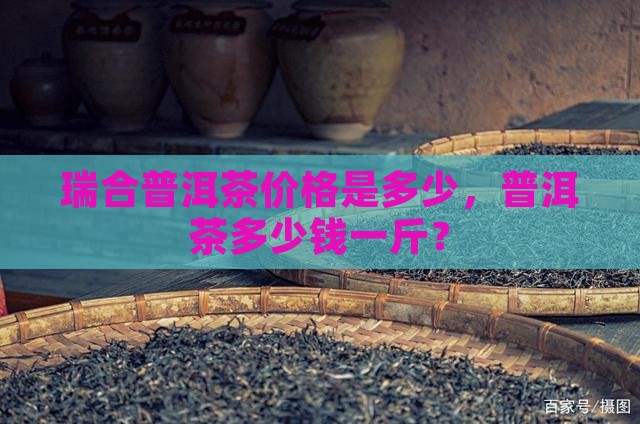 瑞合普洱茶价格是多少钱一斤