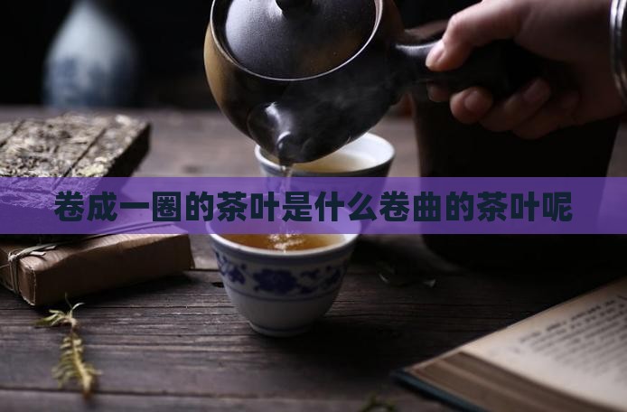 卷成一圈的茶叶是什么卷曲的茶叶