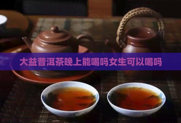 大益普洱茶晚上能喝吗女生