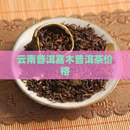 云河嘉木普洱茶多少钱一斤