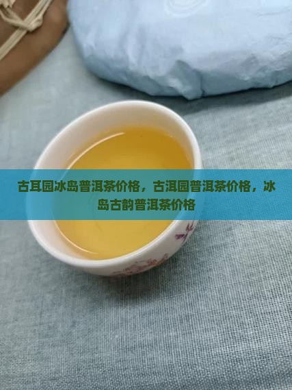 古耳园冰岛普洱茶价格