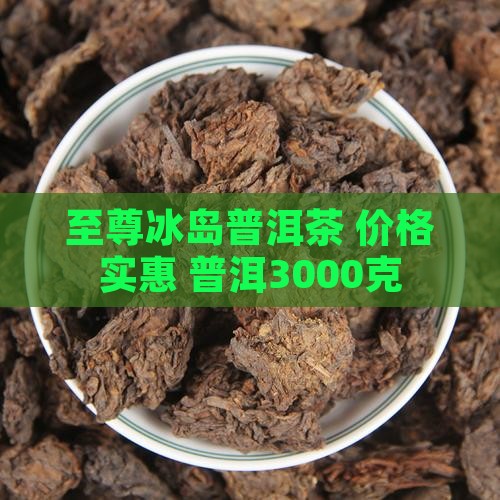 至尊冰岛普洱茶3000克 至尊冰岛普洱茶3000克
