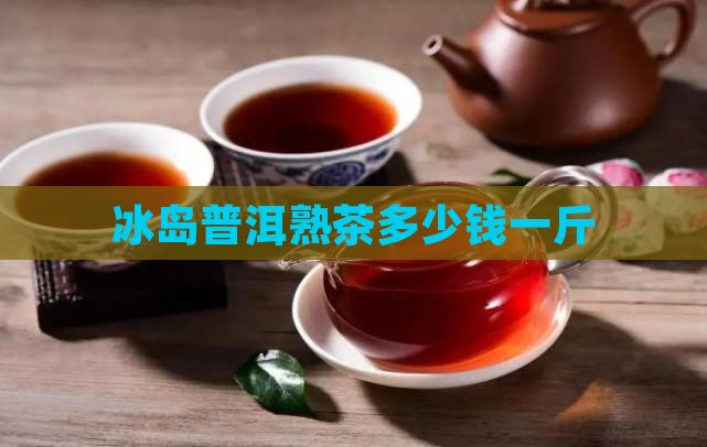 冰岛普洱熟茶多少钱一斤