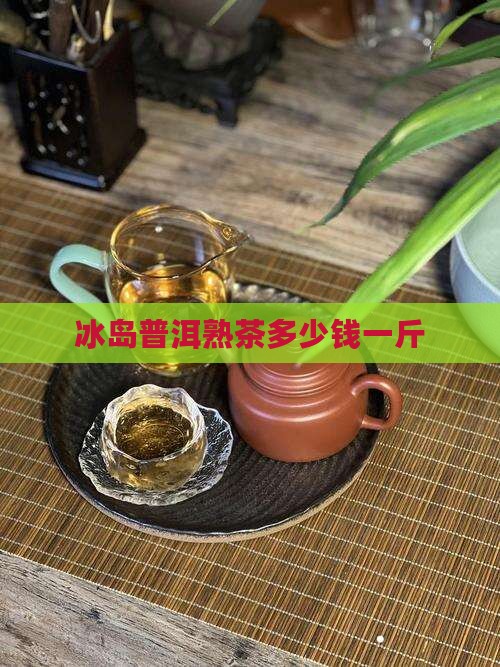 冰岛普洱熟茶多少钱一斤
