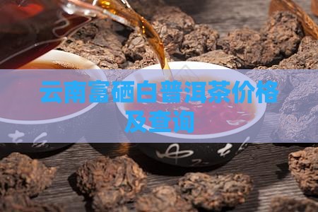云南富硒白普洱茶价格