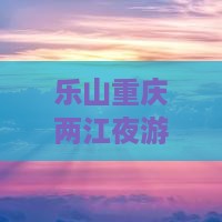 乐山去重庆两江夜游大型旅游团