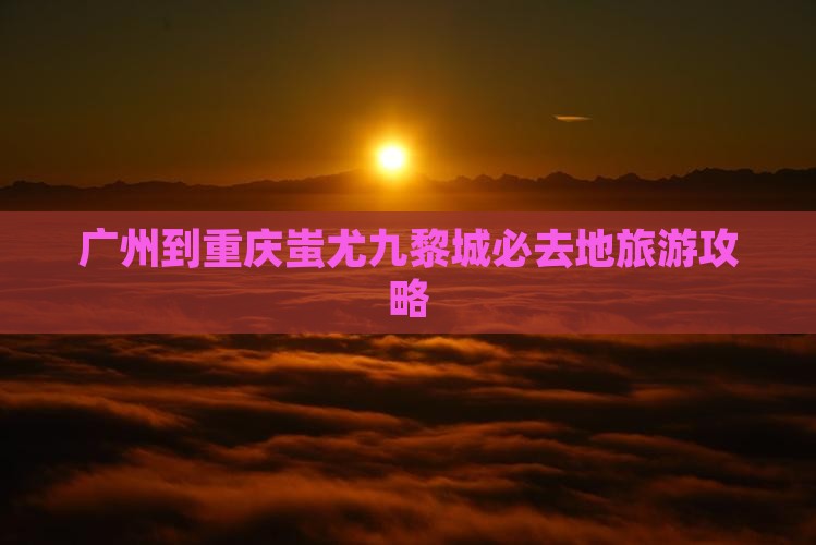 广州到重庆蚩尤九黎城必去地