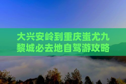 大兴安岭到重庆蚩尤九黎城必去地