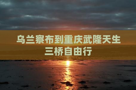 乌兰察布到重庆武隆天生三桥自由行