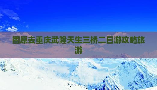 固原去重庆武隆天生三桥二日游
