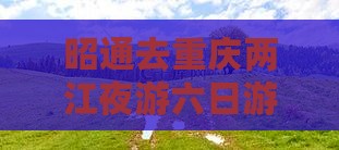 昭通去重庆两江夜游六日游