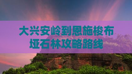 大兴安岭到恩施梭布垭石林攻略