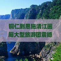 铜仁到恩施清江画廊大型旅游团
