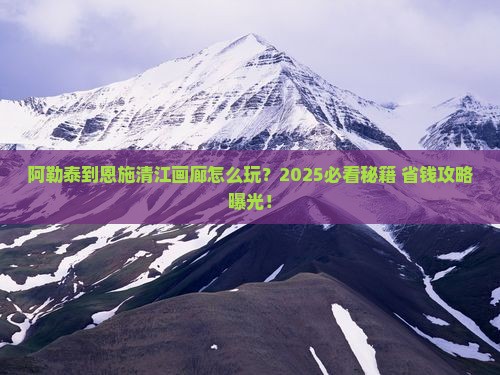 阿勒泰到恩施清江画廊必去地