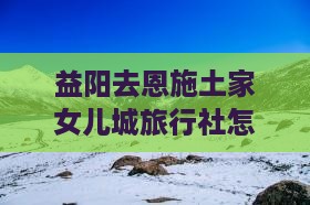 益阳去恩施土家女儿城旅行社
