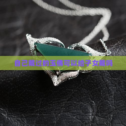 自己戴过的玉佛可以给子女戴吗 自己戴过的玉佛可以给子女戴吗
