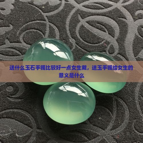 送什么玉石手镯比较好一点女生