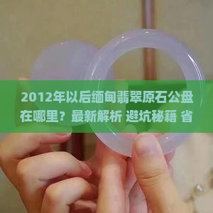 2012年以后缅甸翡翠原石公盘在哪里