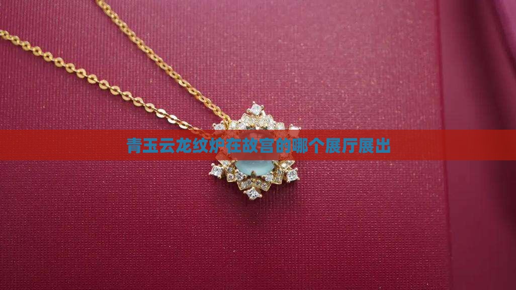 青玉云龙纹炉在故宫的哪个展厅展出