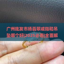 广州批发市场翡翠戒指和吊坠哪个好