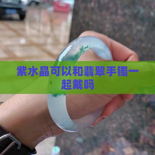 紫水晶可以和翡翠手镯一起戴吗
