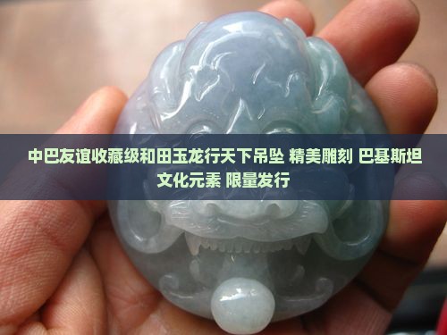 中巴友谊收藏级和田玉龙行天下吊坠