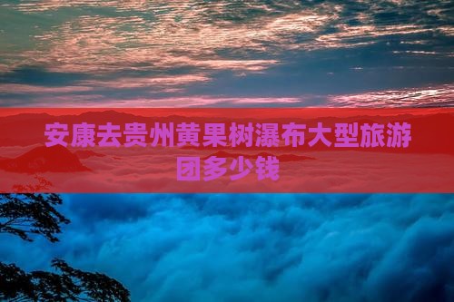 安康去贵州黄果树瀑布大型旅游团 安康去贵州黄果树瀑布大型旅游团